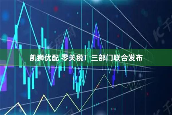 凯狮优配 零关税！三部门联合发布