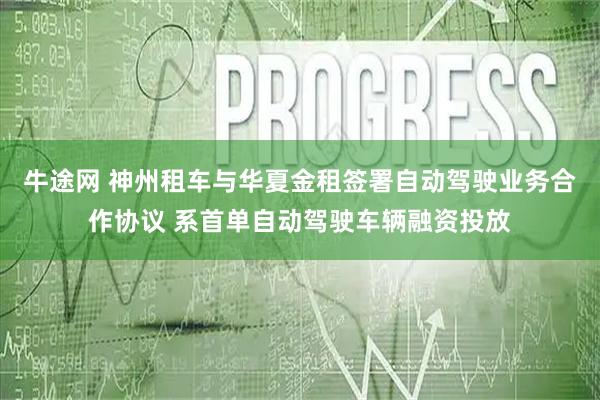 牛途网 神州租车与华夏金租签署自动驾驶业务合作协议 系首单自动驾驶车辆融资投放