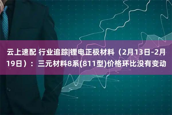 云上速配 行业追踪|锂电正极材料（2月13日-2月19日）：三元材料8系(811型)价格环比没有变动
