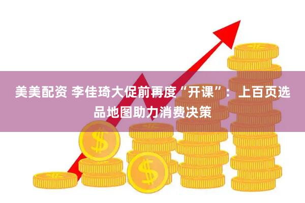 美美配资 李佳琦大促前再度“开课”：上百页选品地图助力消费决策
