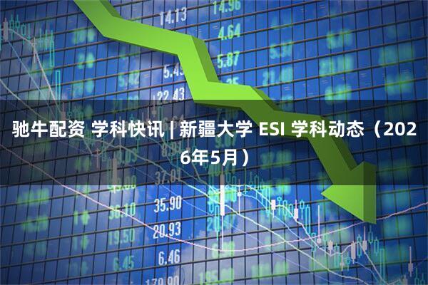 驰牛配资 学科快讯 | 新疆大学 ESI 学科动态（2026年5月）