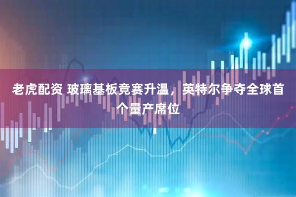 老虎配资 玻璃基板竞赛升温，英特尔争夺全球首个量产席位