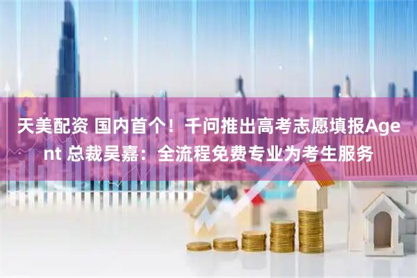 天美配资 国内首个！千问推出高考志愿填报Agent 总裁吴嘉：全流程免费专业为考生服务