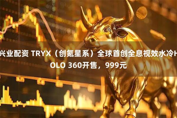 兴业配资 TRYX（创氪星系）全球首创全息视效水冷HOLO 360开售，999元