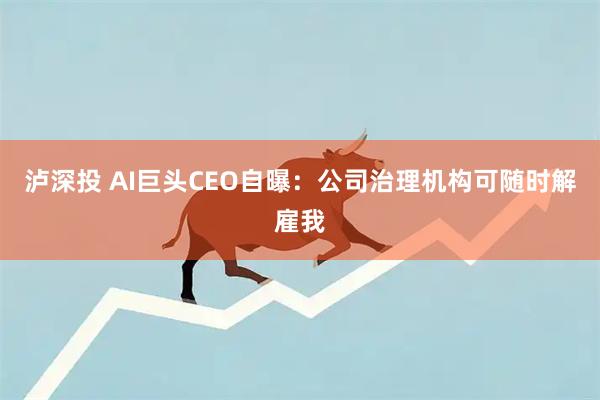 泸深投 AI巨头CEO自曝：公司治理机构可随时解雇我