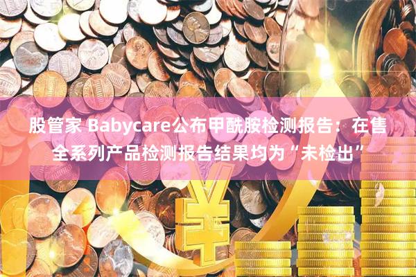 股管家 Babycare公布甲酰胺检测报告：在售全系列产品检测报告结果均为“未检出”