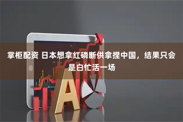 掌柜配资 日本想拿红磷断供拿捏中国，结果只会是白忙活一场