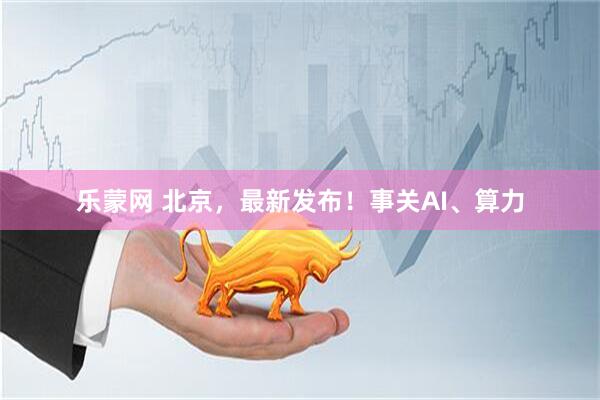 乐蒙网 北京，最新发布！事关AI、算力