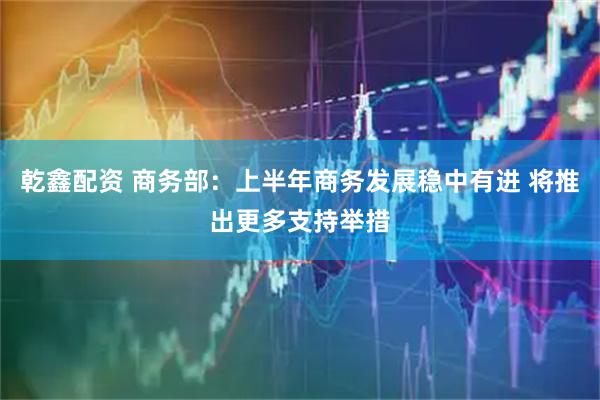 乾鑫配资 商务部：上半年商务发展稳中有进 将推出更多支持举措