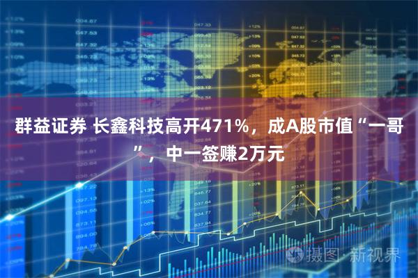 群益证券 长鑫科技高开471%，成A股市值“一哥”，中一签赚2万元