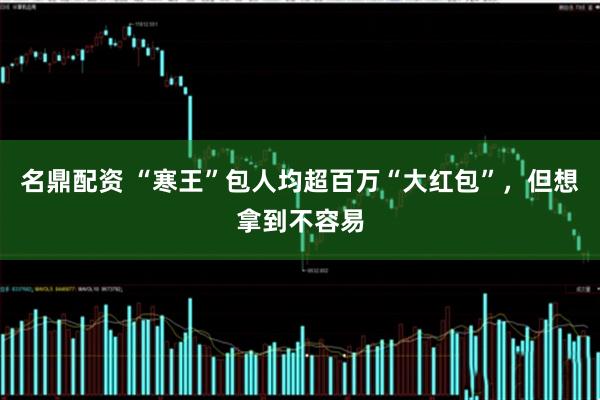 名鼎配资 “寒王”包人均超百万“大红包”，但想拿到不容易