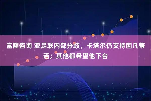 富隆咨询 亚足联内部分歧，卡塔尔仍支持因凡蒂诺；其他都希望他下台