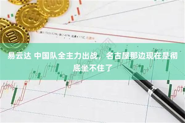 易云达 中国队全主力出战，名古屋那边现在是彻底坐不住了