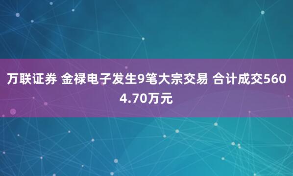 万联证券 金禄电子发生9笔大宗交易 合计成交5604.70万元